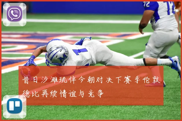昔日沙滩玩伴今朝对决下赛季伦敦德比再续情谊与竞争