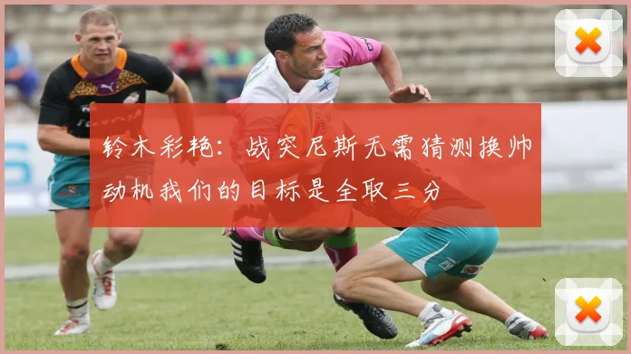 铃木彩艳：战突尼斯无需猜测换帅动机我们的目标是全取三分