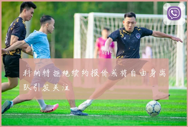 科纳特拒绝续约报价或将自由身离队引发关注