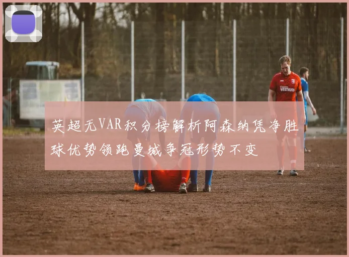 英超无VAR积分榜解析阿森纳凭净胜球优势领跑曼城争冠形势不变