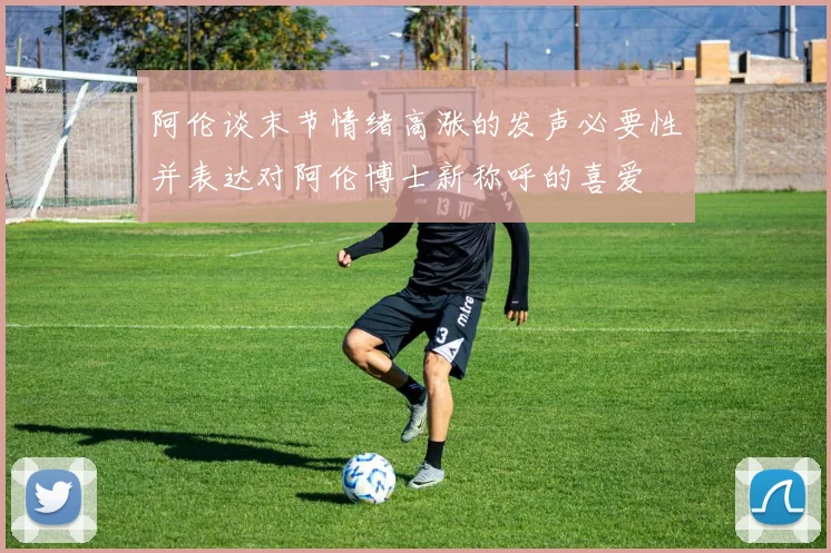 阿伦谈末节情绪高涨的发声必要性并表达对阿伦博士新称呼的喜爱