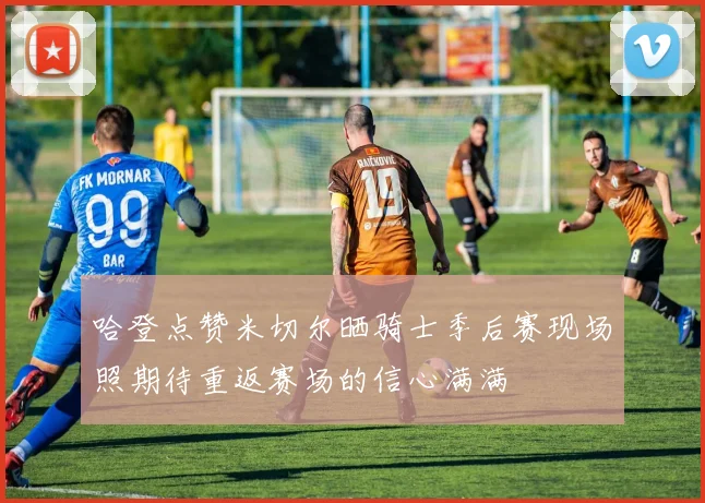 哈登点赞米切尔晒骑士季后赛现场照期待重返赛场的信心满满