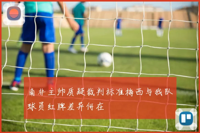 南非主帅质疑裁判标准梅西与我队球员红牌差异何在