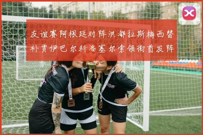 友谊赛阿根廷对阵洪都拉斯梅西替补贾伊巴尔科洛塞尔索领衔首发阵容