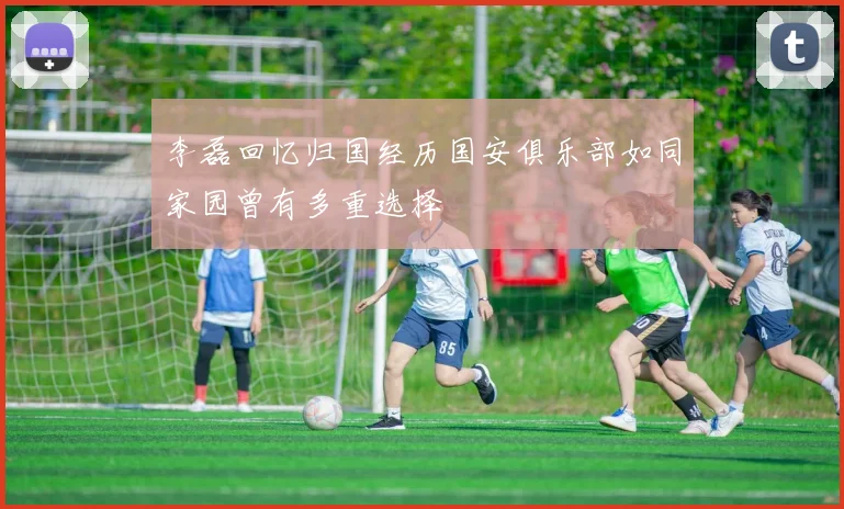 李磊回忆归国经历国安俱乐部如同家园曾有多重选择