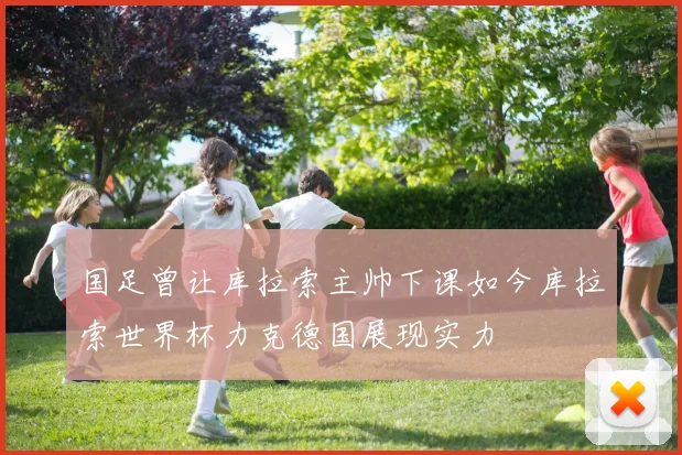 国足曾让库拉索主帅下课如今库拉索世界杯力克德国展现实力