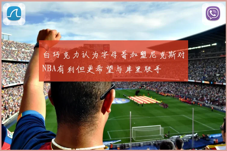 白巧克力认为字母哥加盟尼克斯对NBA有利但更希望与库里联手