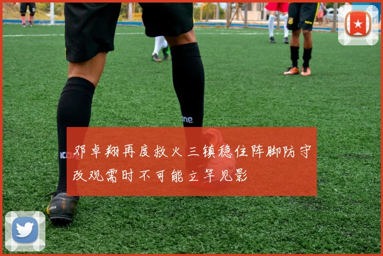 邓卓翔再度救火三镇稳住阵脚防守改观需时不可能立竿见影