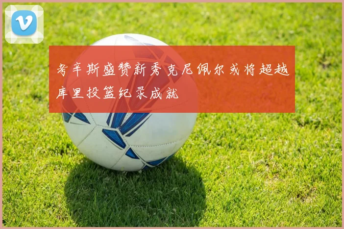 考辛斯盛赞新秀克尼佩尔或将超越库里投篮纪录成就