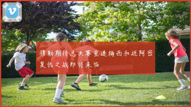 穆勒期待总决赛重逢梅西和迈阿密复仇之战即将来临