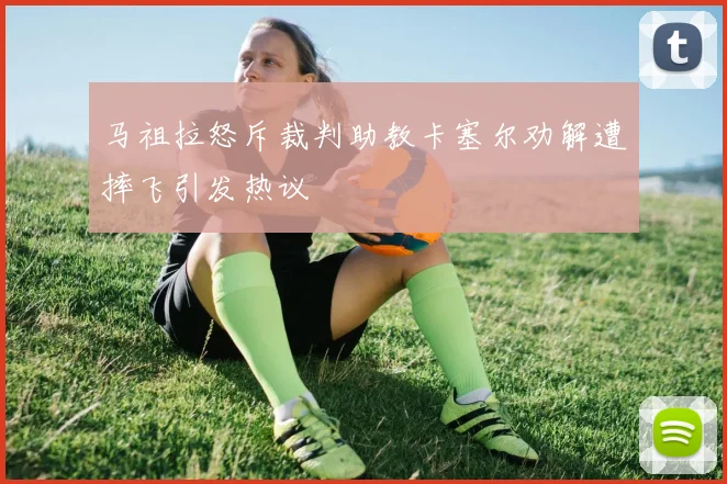 马祖拉怒斥裁判助教卡塞尔劝解遭摔飞引发热议