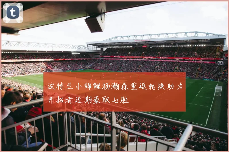 波特兰小锦鲤杨瀚森重返轮换助力开拓者近期豪取七胜