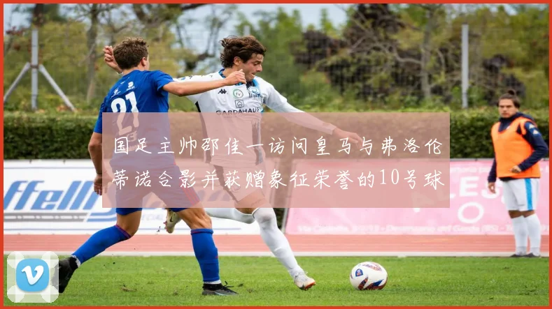 国足主帅邵佳一访问皇马与弗洛伦蒂诺合影并获赠象征荣誉的10号球衣