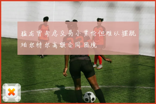 猛龙曾考虑交易小贾伦但难以摆脱珀尔特尔高额合同困境