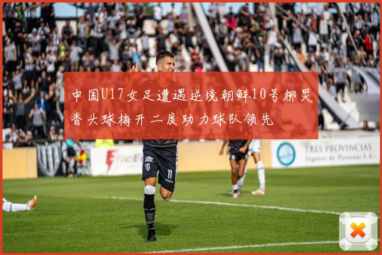 中国U17女足遭遇逆境朝鲜10号柳炅香头球梅开二度助力球队领先