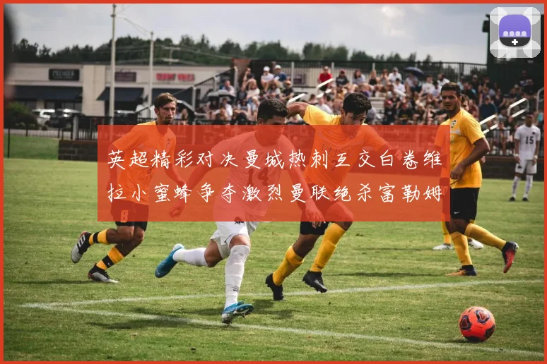 英超精彩对决曼城热刺互交白卷维拉小蜜蜂争夺激烈曼联绝杀富勒姆逆转胜利