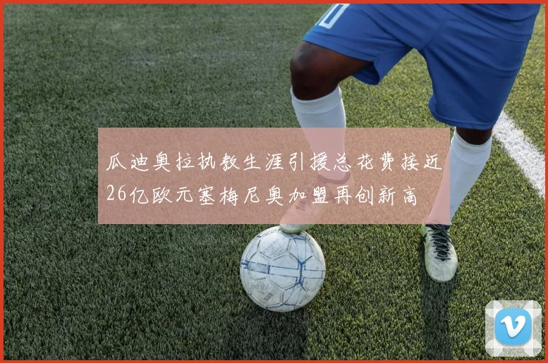 瓜迪奥拉执教生涯引援总花费接近26亿欧元塞梅尼奥加盟再创新高