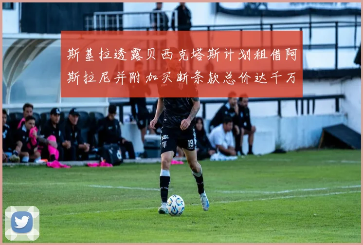 斯基拉透露贝西克塔斯计划租借阿斯拉尼并附加买断条款总价达千万级别